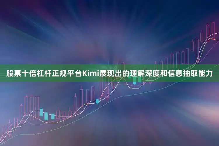 股票十倍杠杆正规平台Kimi展现出的理解深度和信息抽取能力