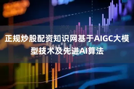 正规炒股配资知识网基于AIGC大模型技术及先进AI算法