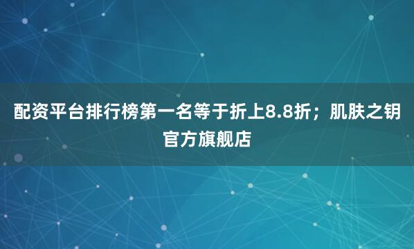 配资平台排行榜第一名等于折上8.8折；肌肤之钥官方旗舰店