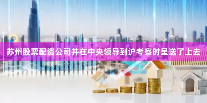 苏州股票配资公司并在中央领导到沪考察时呈送了上去