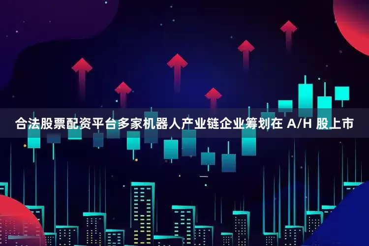 合法股票配资平台多家机器人产业链企业筹划在 A/H 股上市