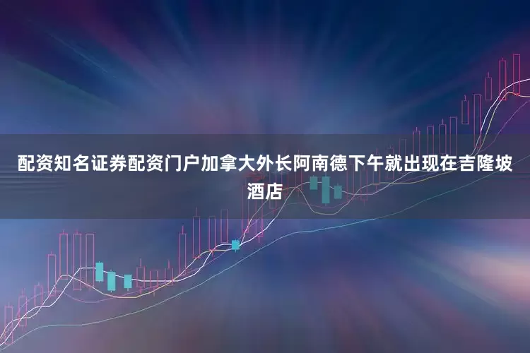 配资知名证券配资门户加拿大外长阿南德下午就出现在吉隆坡酒店