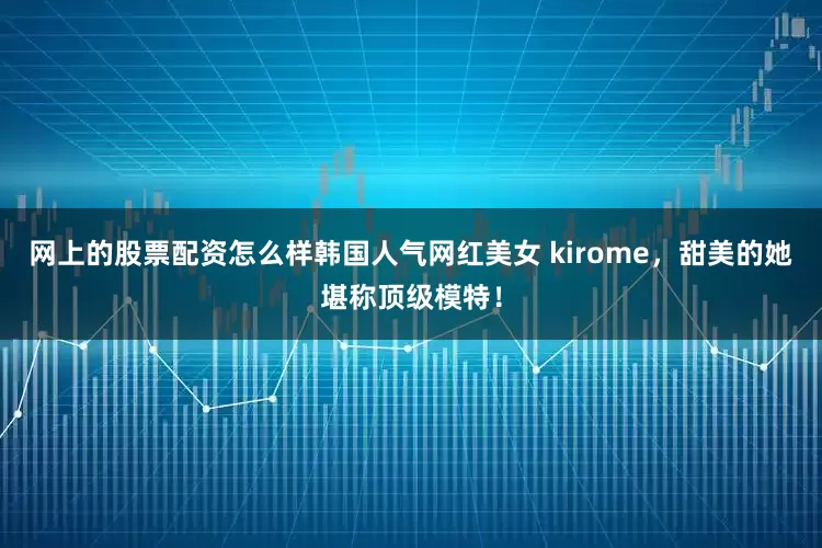 网上的股票配资怎么样韩国人气网红美女 kirome，甜美的她堪称顶级模特！