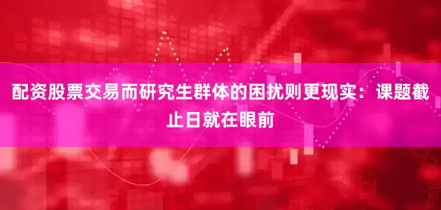 配资股票交易而研究生群体的困扰则更现实：课题截止日就在眼前
