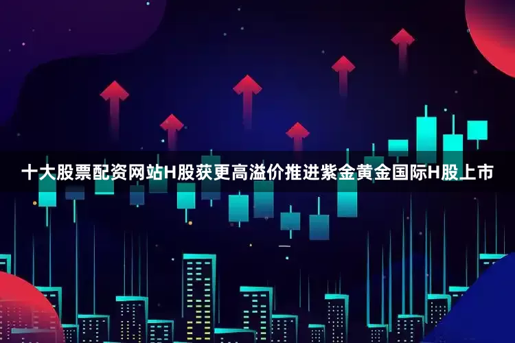 十大股票配资网站　　H股获更高溢价　　推进紫金黄金国际H股上市
